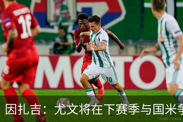 因扎吉：尤文将在下赛季与国米争夺意甲冠军