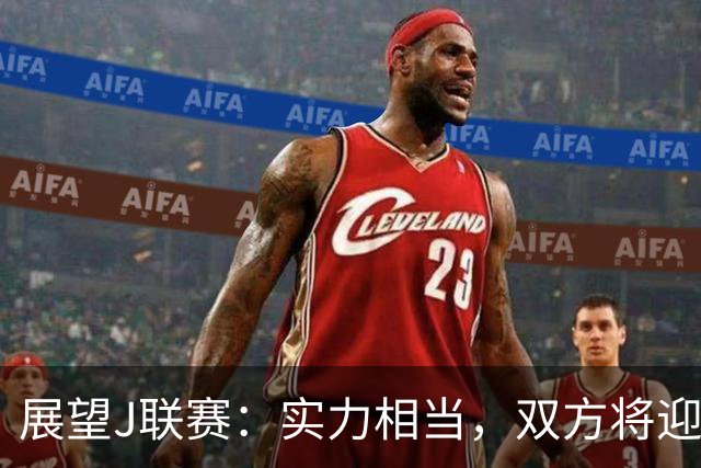 展望J联赛：实力相当，双方将迎来进球盛宴！