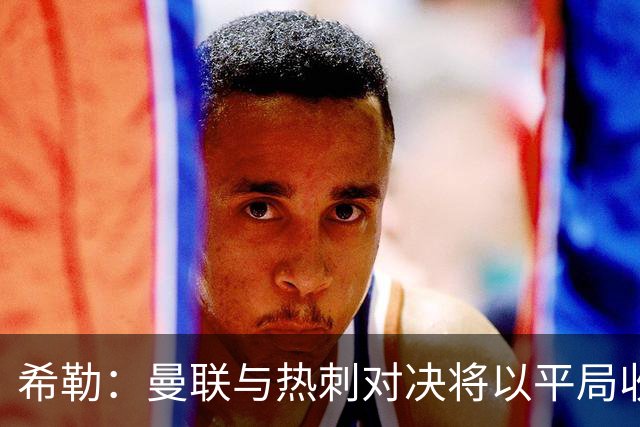 希勒：曼联与热刺对决将以平局收场，卡里克若失利将承受巨大压力